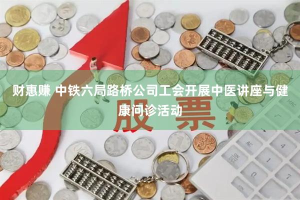财惠赚 中铁六局路桥公司工会开展中医讲座与健康问诊活动