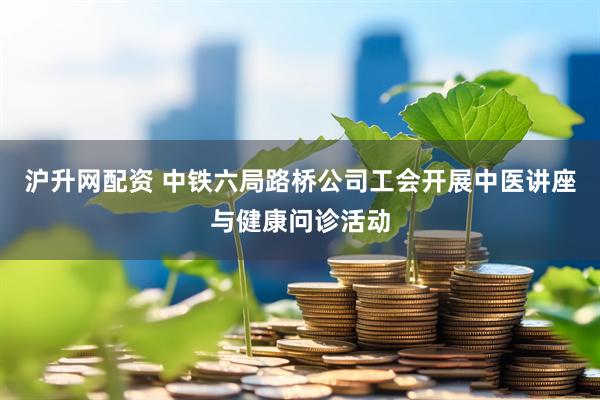 沪升网配资 中铁六局路桥公司工会开展中医讲座与健康问诊活动