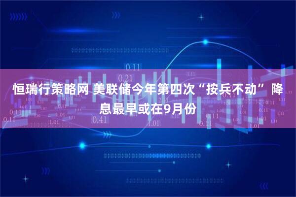 恒瑞行策略网 美联储今年第四次“按兵不动” 降息最早或在9月份