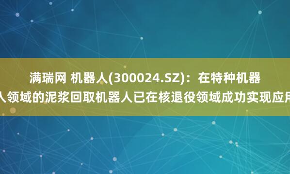 满瑞网 机器人(300024.SZ)：在特种机器人领域的泥浆回取机器人已在核退役领域成功实现应用