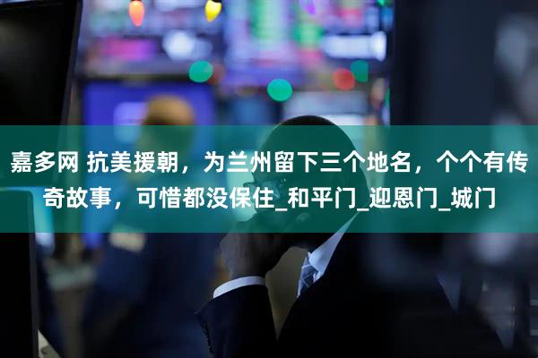 嘉多网 抗美援朝，为兰州留下三个地名，个个有传奇故事，可惜都没保住_和平门_迎恩门_城门