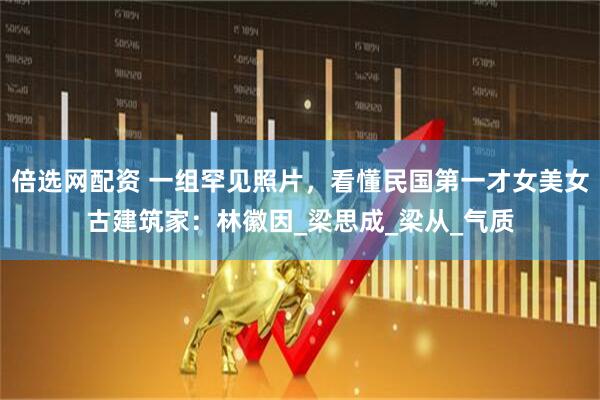 倍选网配资 一组罕见照片，看懂民国第一才女美女古建筑家：林徽因_梁思成_梁从_气质