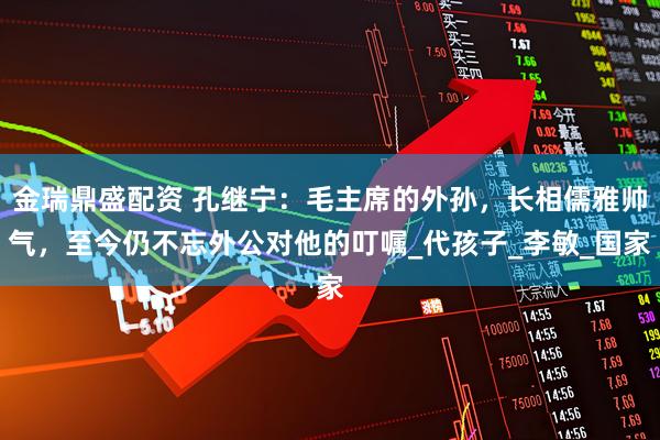 金瑞鼎盛配资 孔继宁：毛主席的外孙，长相儒雅帅气，至今仍不忘外公对他的叮嘱_代孩子_李敏_国家
