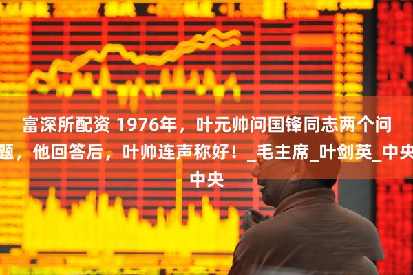 富深所配资 1976年，叶元帅问国锋同志两个问题，他回答后，叶帅连声称好！_毛主席_叶剑英_中央