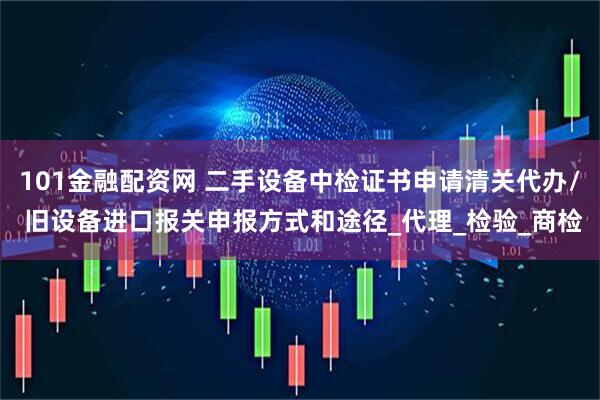 101金融配资网 二手设备中检证书申请清关代办/ 旧设备进口报关申报方式和途径_代理_检验_商检