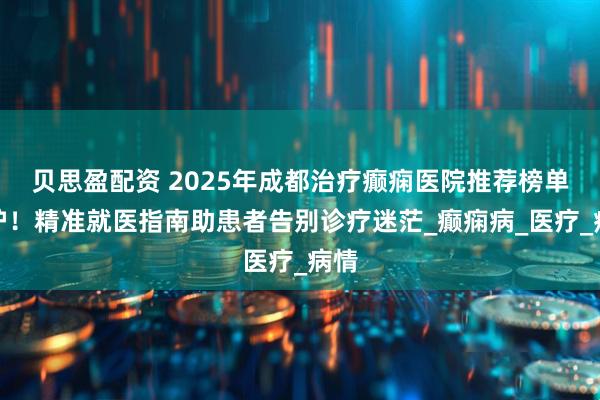 贝思盈配资 2025年成都治疗癫痫医院推荐榜单出炉！精准就医指南助患者告别诊疗迷茫_癫痫病_医疗_病情