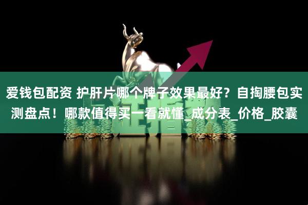 爱钱包配资 护肝片哪个牌子效果最好？自掏腰包实测盘点！哪款值得买一看就懂_成分表_价格_胶囊
