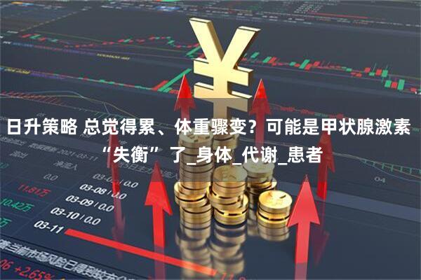 日升策略 总觉得累、体重骤变？可能是甲状腺激素 “失衡” 了_身体_代谢_患者