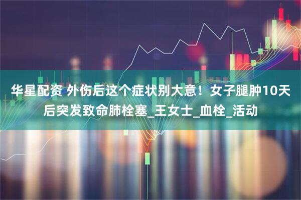 华星配资 外伤后这个症状别大意！女子腿肿10天后突发致命肺栓塞_王女士_血栓_活动