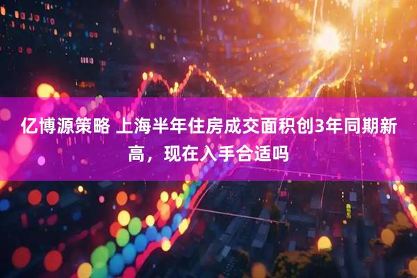 亿博源策略 上海半年住房成交面积创3年同期新高，现在入手合适吗