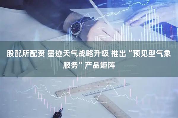 股配所配资 墨迹天气战略升级 推出“预见型气象服务”产品矩阵