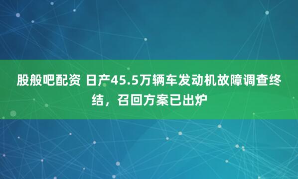 股般吧配资 日产45.5万辆车发动机故障调查终结，召回方案已出炉