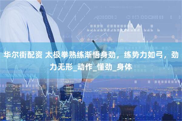 华尔街配资 太极拳熟练渐悟身劲，练势力如弓，劲力无形_动作_懂劲_身体
