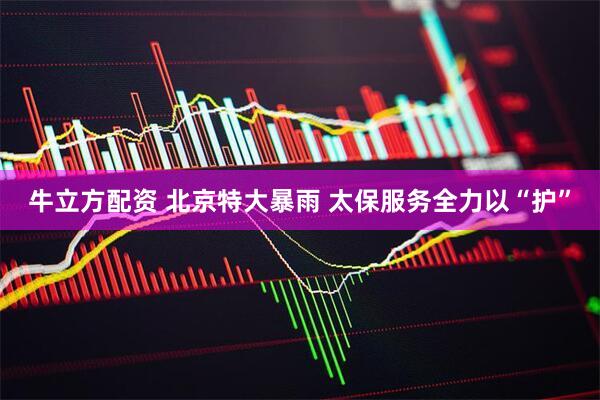 牛立方配资 北京特大暴雨 太保服务全力以“护”
