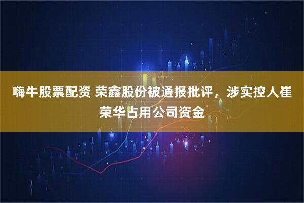 嗨牛股票配资 荣鑫股份被通报批评，涉实控人崔荣华占用公司资金