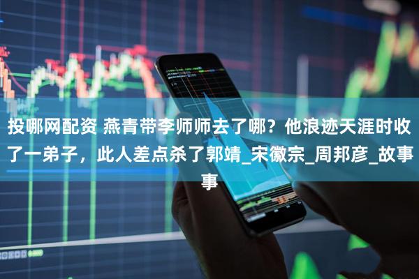 投哪网配资 燕青带李师师去了哪？他浪迹天涯时收了一弟子，此人差点杀了郭靖_宋徽宗_周邦彦_故事