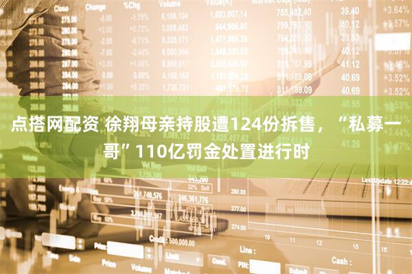 点搭网配资 徐翔母亲持股遭124份拆售，“私募一哥”110亿罚金处置进行时