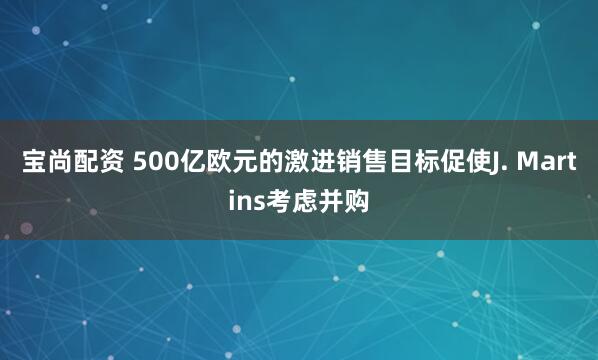 宝尚配资 500亿欧元的激进销售目标促使J. Martins考虑并购