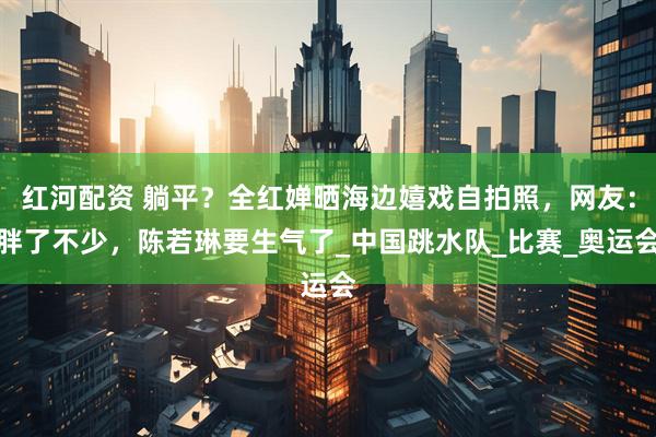 红河配资 躺平？全红婵晒海边嬉戏自拍照，网友：胖了不少，陈若琳要生气了_中国跳水队_比赛_奥运会