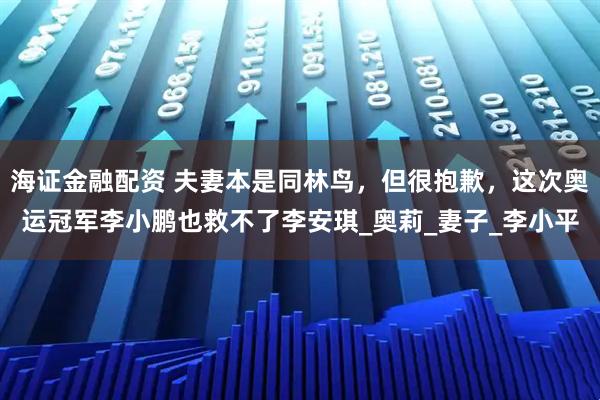 海证金融配资 夫妻本是同林鸟，但很抱歉，这次奥运冠军李小鹏也救不了李安琪_奥莉_妻子_李小平