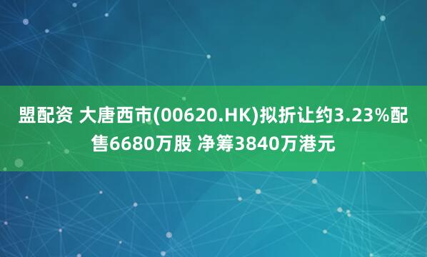盟配资 大唐西市(00620.HK)拟折让约3.23%配售6680万股 净筹3840万港元