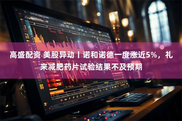 高盛配资 美股异动丨诺和诺德一度涨近5%，礼来减肥药片试验结果不及预期