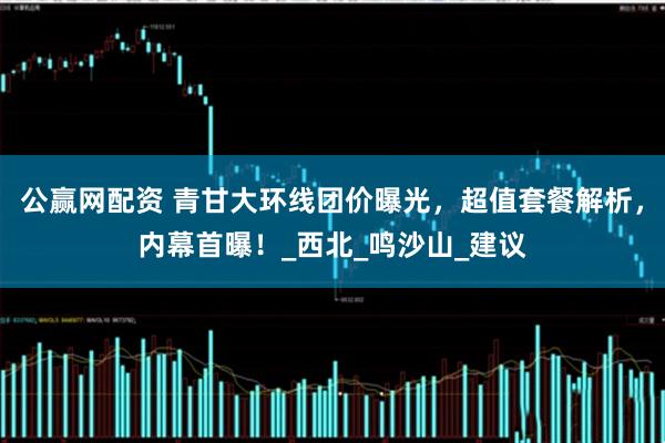 公赢网配资 青甘大环线团价曝光，超值套餐解析，内幕首曝！_西北_鸣沙山_建议