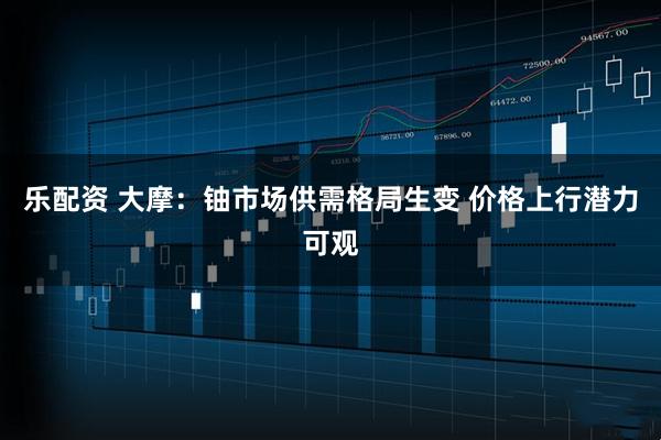 乐配资 大摩：铀市场供需格局生变 价格上行潜力可观