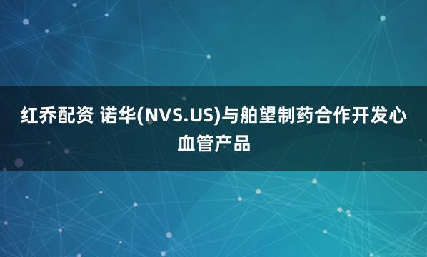 红乔配资 诺华(NVS.US)与舶望制药合作开发心血管产品