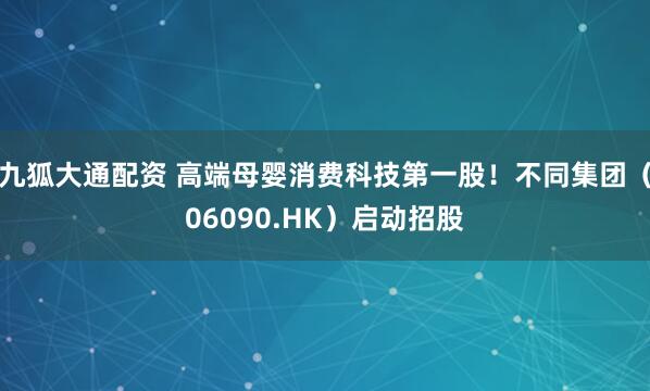 九狐大通配资 高端母婴消费科技第一股！不同集团（06090.HK）启动招股