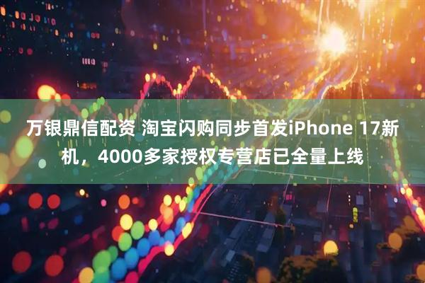 万银鼎信配资 淘宝闪购同步首发iPhone 17新机,4000多家授权专营店已全量上线