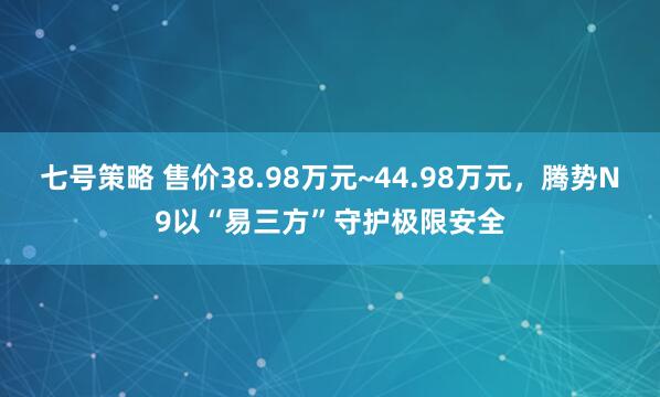 七号策略 售价38.98万元~44.98万元,腾势N9以“易三方”守护极限安全