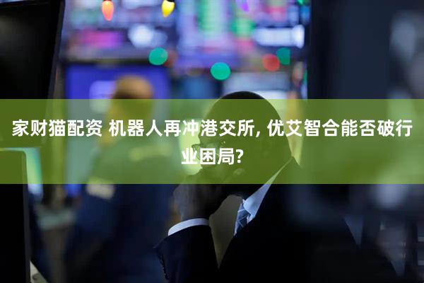 家财猫配资 机器人再冲港交所, 优艾智合能否破行业困局?