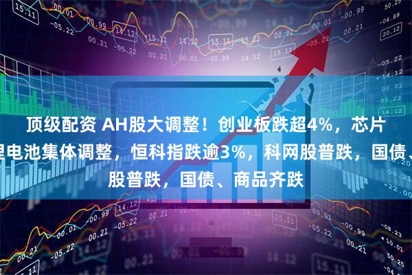 顶级配资 AH股大调整!创业板跌超4%,芯片半导体、锂电池集体调整,恒科指跌逾3%,科网股普跌,国债、商品齐跌