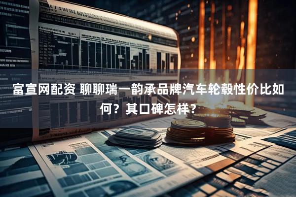 富宣网配资 聊聊瑞一韵承品牌汽车轮毂性价比如何?其口碑怎样?