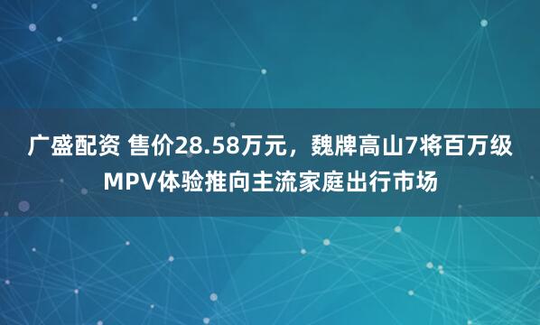 广盛配资 售价28.58万元,魏牌高山7将百万级MPV体验推向主流家庭出行市场