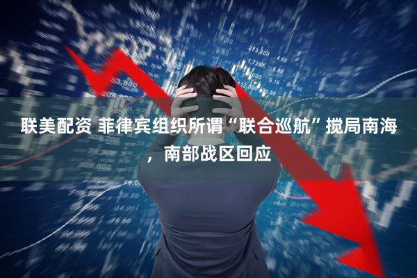 联美配资 菲律宾组织所谓“联合巡航”搅局南海，南部战区回应