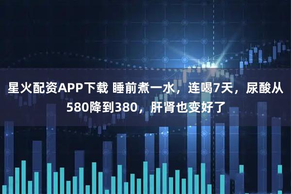 星火配资APP下载 睡前煮一水，连喝7天，尿酸从580降到380，肝肾也变好了