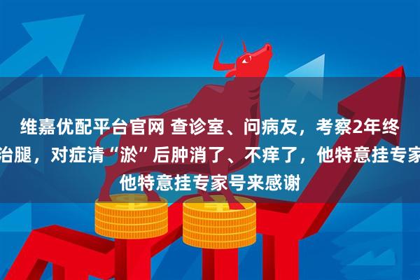 维嘉优配平台官网 查诊室、问病友，考察2年终下决定来治腿，对症清“淤”后肿消了、不痒了，他特意挂专家号来感谢
