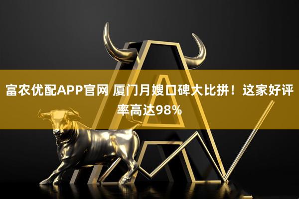 富农优配APP官网 厦门月嫂口碑大比拼！这家好评率高达98%