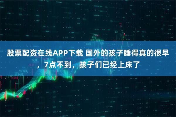 股票配资在线APP下载 国外的孩子睡得真的很早，7点不到，孩子们已经上床了