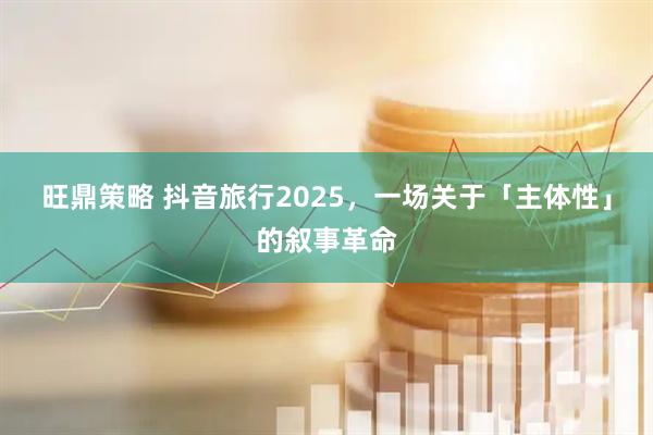 旺鼎策略 抖音旅行2025,一场关于「主体性」的叙事革命