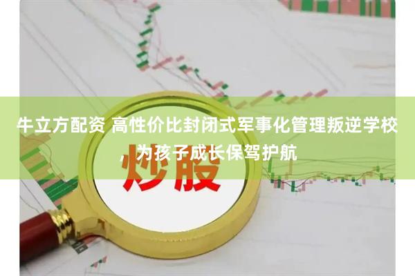 牛立方配资 高性价比封闭式军事化管理叛逆学校，为孩子成长保驾护航