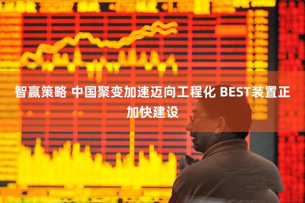 智赢策略 中国聚变加速迈向工程化 BEST装置正加快建设