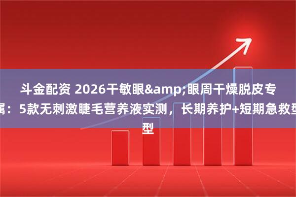 斗金配资 2026干敏眼&眼周干燥脱皮专属：5款无刺激睫毛营养液实测，长期养护+短期急救型